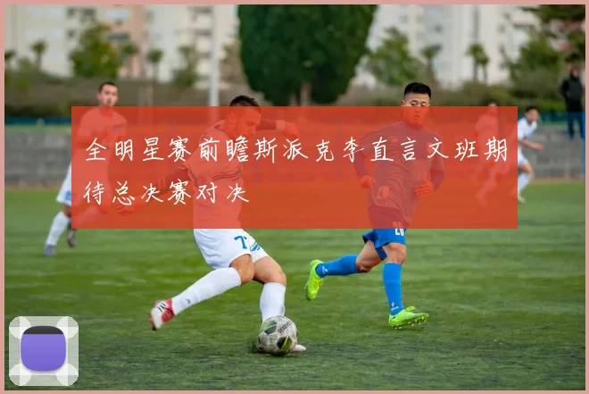 全明星赛前瞻斯派克李直言文班期待总决赛对决