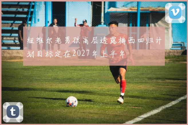纽维尔老男孩高层透露梅西回归计划目标定在2027年上半年
