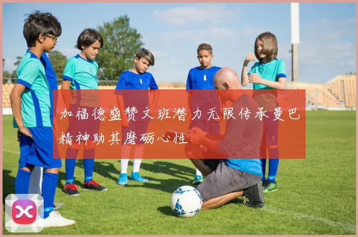 加福德盛赞文班潜力无限传承曼巴精神助其磨砺心性