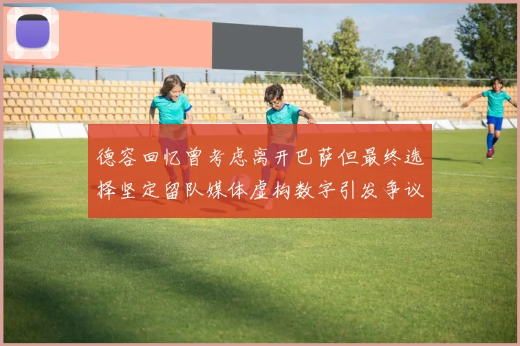德容回忆曾考虑离开巴萨但最终选择坚定留队媒体虚构数字引发争议