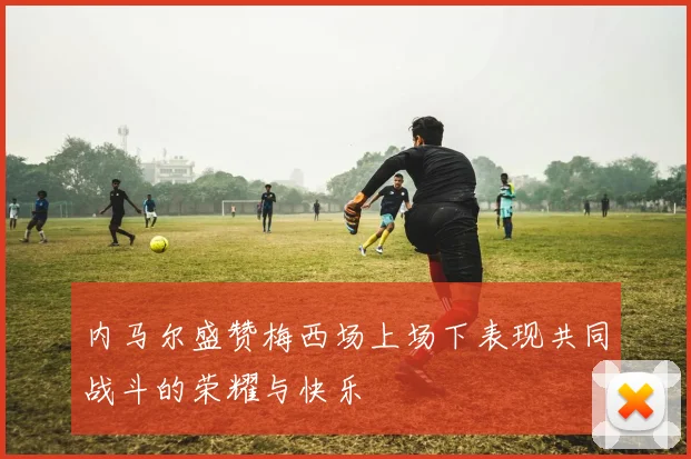 内马尔盛赞梅西场上场下表现共同战斗的荣耀与快乐
