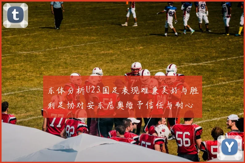 东体分析U23国足表现难兼美好与胜利足协对安东尼奥给予信任与耐心