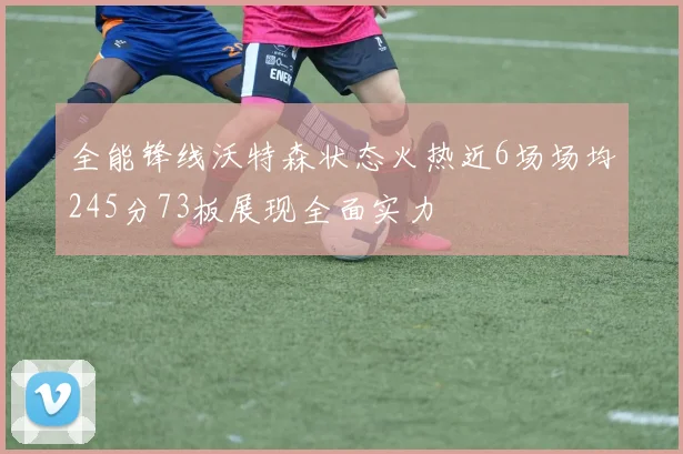 全能锋线沃特森状态火热近6场场均245分73板展现全面实力