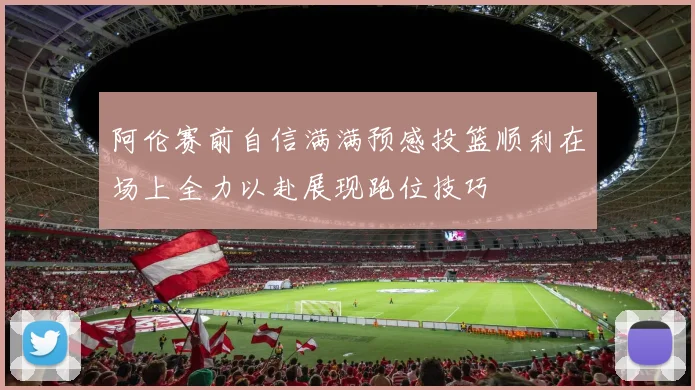 阿伦赛前自信满满预感投篮顺利在场上全力以赴展现跑位技巧