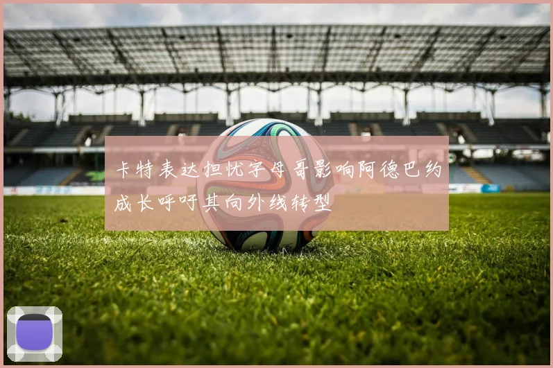 卡特表达担忧字母哥影响阿德巴约成长呼吁其向外线转型