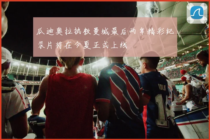 瓜迪奥拉执教曼城最后两年精彩纪录片将在今夏正式上线