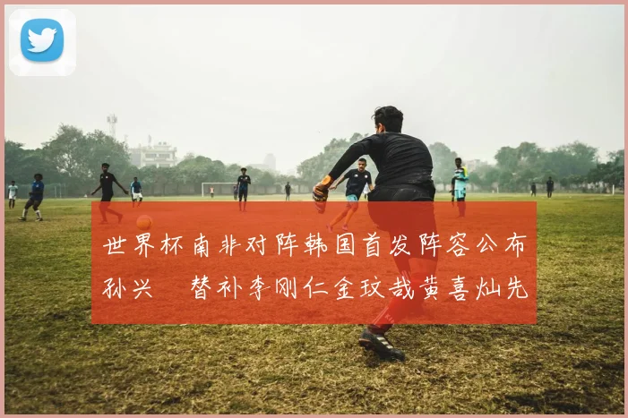 世界杯南非对阵韩国首发阵容公布孙兴慜替补李刚仁金玟哉黄喜灿先发