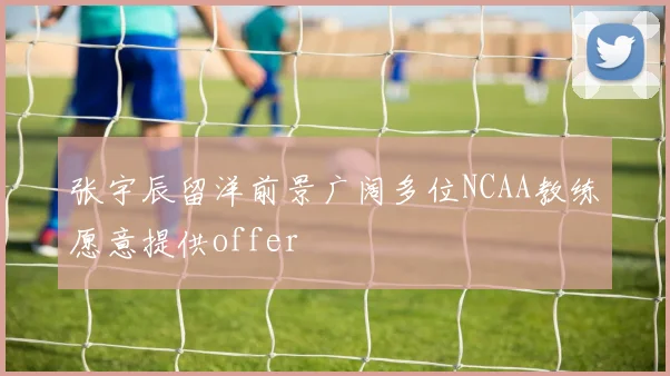 张宇辰留洋前景广阔多位NCAA教练愿意提供offer