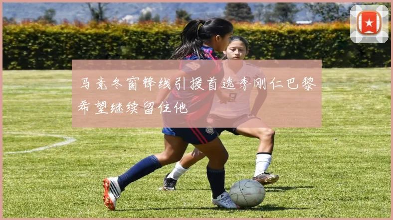 马竞冬窗锋线引援首选李刚仁巴黎希望继续留住他