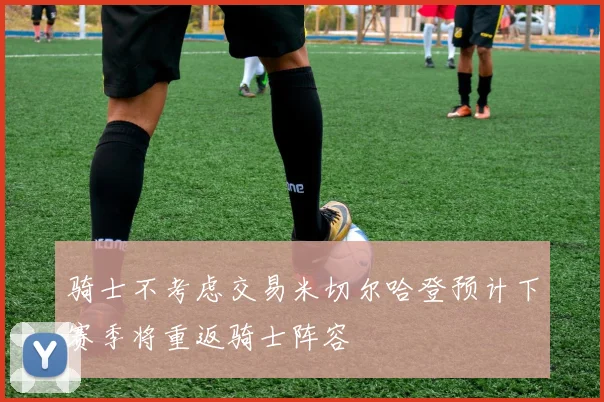 骑士不考虑交易米切尔哈登预计下赛季将重返骑士阵容