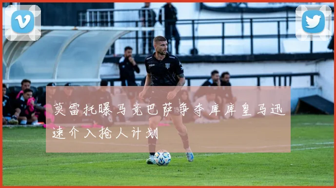 莫雷托曝马竞巴萨争夺库库皇马迅速介入抢人计划