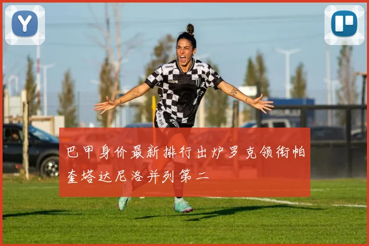 巴甲身价最新排行出炉罗克领衔帕奎塔达尼洛并列第二
