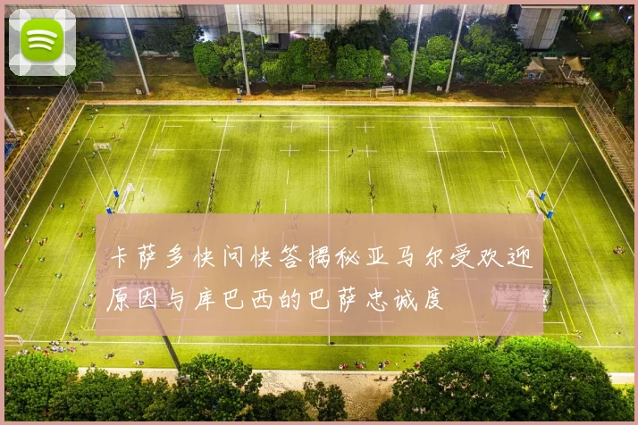卡萨多快问快答揭秘亚马尔受欢迎原因与库巴西的巴萨忠诚度