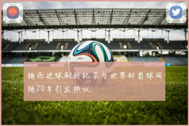 梅西进球刷新纪录与世界杯首球间隔20年引发热议
