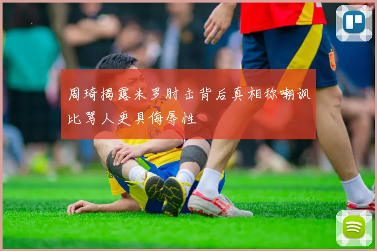 周琦揭露米罗肘击背后真相称嘲讽比骂人更具侮辱性