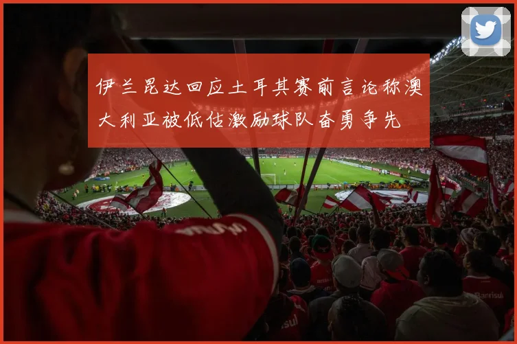 伊兰昆达回应土耳其赛前言论称澳大利亚被低估激励球队奋勇争先