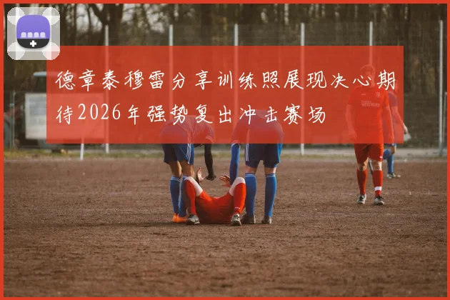 德章泰穆雷分享训练照展现决心期待2026年强势复出冲击赛场