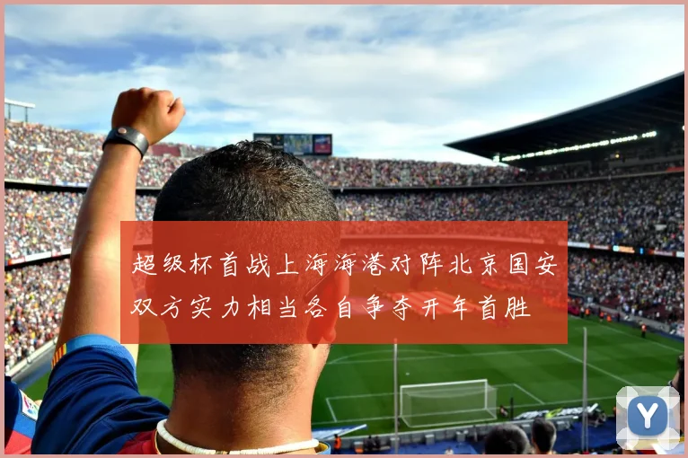 超级杯首战上海海港对阵北京国安双方实力相当各自争夺开年首胜