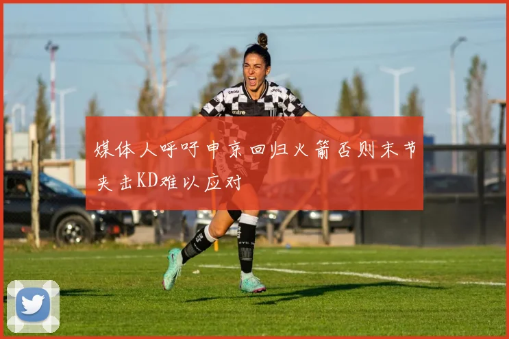 媒体人呼吁申京回归火箭否则末节夹击KD难以应对