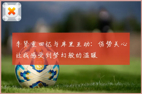 李贤重回忆与库里互动：伤势关心让我感受到梦幻般的温暖