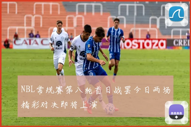 NBL常规赛第八轮首日战罢今日两场精彩对决即将上演
