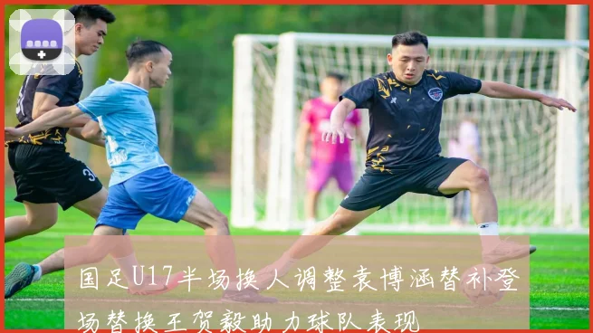 国足U17半场换人调整袁博涵替补登场替换王贺毅助力球队表现