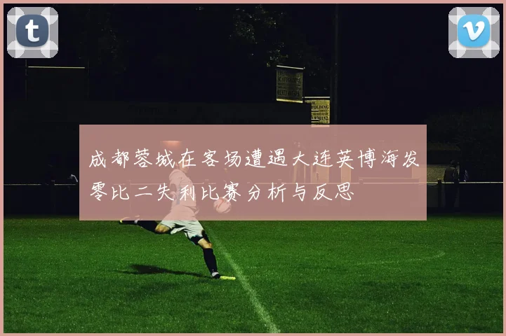 成都蓉城在客场遭遇大连英博海发零比二失利比赛分析与反思
