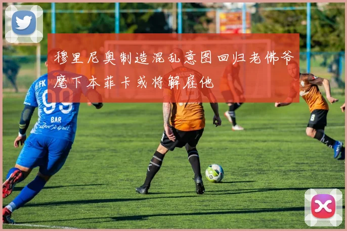 穆里尼奥制造混乱意图回归老佛爷麾下本菲卡或将解雇他