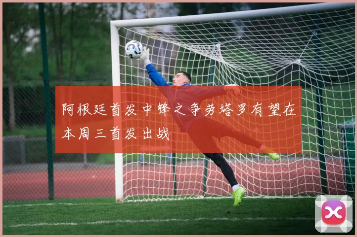阿根廷首发中锋之争劳塔罗有望在本周三首发出战