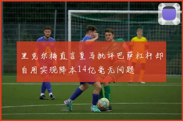 里克尔梅直言皇马批评巴萨杠杆却自用实现降本14亿毫无问题