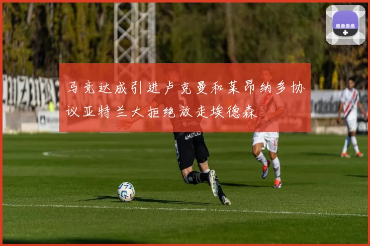 马竞达成引进卢克曼和莱昂纳多协议亚特兰大拒绝放走埃德森