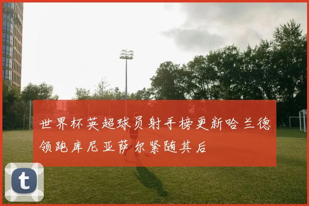 世界杯英超球员射手榜更新哈兰德领跑库尼亚萨尔紧随其后